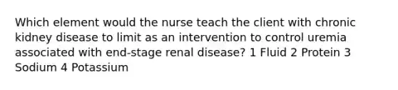 Which element would the nurse teach the client with chronic kidney disease to limit as an intervention to control uremia associated with end-stage renal disease? 1 Fluid 2 Protein 3 Sodium 4 Potassium