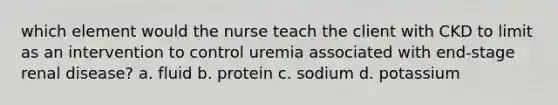 which element would the nurse teach the client with CKD to limit as an intervention to control uremia associated with end-stage renal disease? a. fluid b. protein c. sodium d. potassium