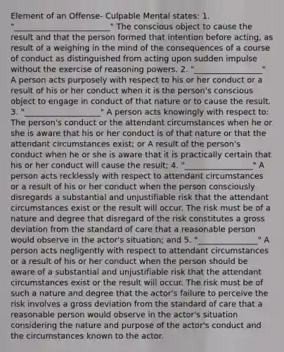 Element of an Offense- Culpable Mental states: 1. "________________________" The conscious object to cause the result and that the person formed that intention before acting, as result of a weighing in the mind of the consequences of a course of conduct as distinguished from acting upon sudden impulse without the exercise of reasoning powers. 2. "_________________" A person acts purposely with respect to his or her conduct or a result of his or her conduct when it is the person's conscious object to engage in conduct of that nature or to cause the result. 3. "___________________" A person acts knowingly with respect to: The person's conduct or the attendant circumstances when he or she is aware that his or her conduct is of that nature or that the attendant circumstances exist; or A result of the person's conduct when he or she is aware that it is practically certain that his or her conduct will cause the result; 4. "_________________" A person acts recklessly with respect to attendant circumstances or a result of his or her conduct when the person consciously disregards a substantial and unjustifiable risk that the attendant circumstances exist or the result will occur. The risk must be of a nature and degree that disregard of the risk constitutes a gross deviation from the standard of care that a reasonable person would observe in the actor's situation; and 5. "_______________" A person acts negligently with respect to attendant circumstances or a result of his or her conduct when the person should be aware of a substantial and unjustifiable risk that the attendant circumstances exist or the result will occur. The risk must be of such a nature and degree that the actor's failure to perceive the risk involves a gross deviation from the standard of care that a reasonable person would observe in the actor's situation considering the nature and purpose of the actor's conduct and the circumstances known to the actor.