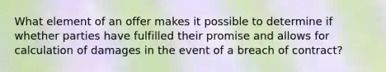 What element of an offer makes it possible to determine if whether parties have fulfilled their promise and allows for calculation of damages in the event of a breach of contract?