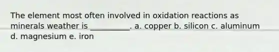 The element most often involved in oxidation reactions as minerals weather is __________. a. copper b. silicon c. aluminum d. magnesium e. iron