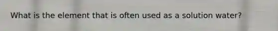 What is the element that is often used as a solution water?