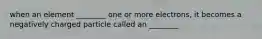 when an element ________ one or more electrons, it becomes a negatively charged particle called an ________