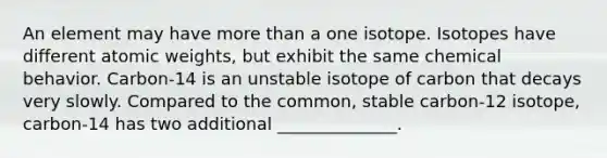 An element may have more than a one isotope. Isotopes have different atomic weights, but exhibit the same chemical behavior. Carbon-14 is an unstable isotope of carbon that decays very slowly. Compared to the common, stable carbon-12 isotope, carbon-14 has two additional ______________.