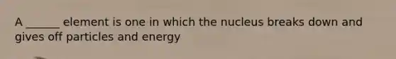 A ______ element is one in which the nucleus breaks down and gives off particles and energy