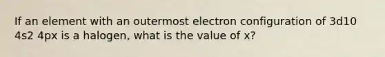 If an element with an outermost electron configuration of 3d10 4s2 4px is a halogen, what is the value of x?