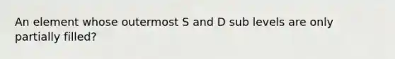 An element whose outermost S and D sub levels are only partially filled?