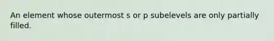 An element whose outermost s or p subelevels are only partially filled.