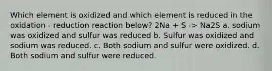 Which element is oxidized and which element is reduced in the oxidation - reduction reaction below? 2Na + S -> Na2S a. sodium was oxidized and sulfur was reduced b. Sulfur was oxidized and sodium was reduced. c. Both sodium and sulfur were oxidized. d. Both sodium and sulfur were reduced.