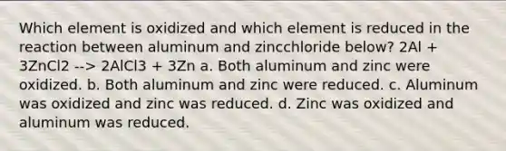 Which element is oxidized and which element is reduced in the reaction between aluminum and zincchloride below? 2Al + 3ZnCl2 --> 2AlCl3 + 3Zn a. Both aluminum and zinc were oxidized. b. Both aluminum and zinc were reduced. c. Aluminum was oxidized and zinc was reduced. d. Zinc was oxidized and aluminum was reduced.