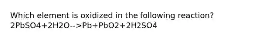 Which element is oxidized in the following reaction? 2PbSO4+2H2O-->Pb+PbO2+2H2SO4