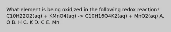 What element is being oxidized in the following redox reaction? C10H22O2(aq) + KMnO4(aq) -> C10H16O4K2(aq) + MnO2(aq) A. O B. H C. K D. C E. Mn