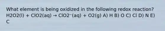 What element is being oxidized in the following redox reaction? H2O2(l) + ClO2(aq) → ClO2⁻(aq) + O2(g) A) H B) O C) Cl D) N E) C