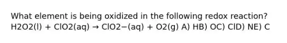 What element is being oxidized in the following redox reaction? H2O2(l) + ClO2(aq) → ClO2−(aq) + O2(g) A) HB) OC) ClD) NE) C