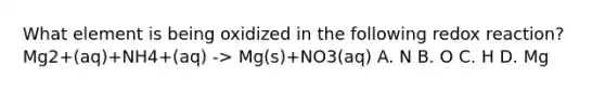 What element is being oxidized in the following redox reaction? Mg2+(aq)+NH4+(aq) -> Mg(s)+NO3(aq) A. N B. O C. H D. Mg