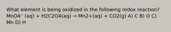 What element is being oxidized in the following redox reaction? MnO4⁻ (aq) + H2C2O4(aq) → Mn2+(aq) + CO2(g) A) C B) O C) Mn D) H