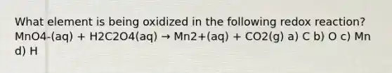 What element is being oxidized in the following redox reaction? MnO4-(aq) + H2C2O4(aq) → Mn2+(aq) + CO2(g) a) C b) O c) Mn d) H