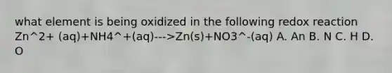 what element is being oxidized in the following redox reaction Zn^2+ (aq)+NH4^+(aq)--->Zn(s)+NO3^-(aq) A. An B. N C. H D. O