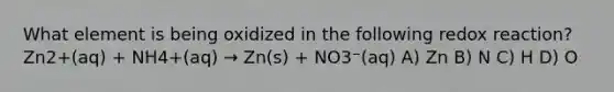 What element is being oxidized in the following redox reaction? Zn2+(aq) + NH4+(aq) → Zn(s) + NO3⁻(aq) A) Zn B) N C) H D) O