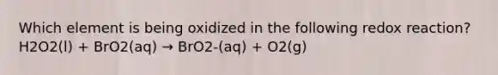 Which element is being oxidized in the following redox reaction?H2O2(l) + BrO2(aq) → BrO2-(aq) + O2(g)