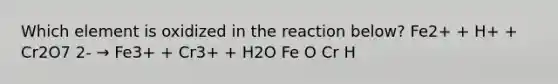 Which element is oxidized in the reaction below? Fe2+ + H+ + Cr2O7 2- → Fe3+ + Cr3+ + H2O Fe O Cr H