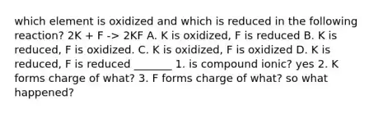 which element is oxidized and which is reduced in the following reaction? 2K + F -> 2KF A. K is oxidized, F is reduced B. K is reduced, F is oxidized. C. K is oxidized, F is oxidized D. K is reduced, F is reduced _______ 1. is compound ionic? yes 2. K forms charge of what? 3. F forms charge of what? so what happened?