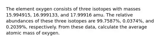 The element oxygen consists of three isotopes with masses 15.994915, 16.999133, and 17.99916 amu. The relative abundances of these three isotopes are 99.7587%, 0.0374%, and 0.2039%, respectively. From these data, calculate the average atomic mass of oxygen.