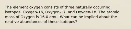 The element oxygen consists of three naturally occurring isotopes: Oxygen-16, Oxygen-17, and Oxygen-18. The atomic mass of Oxygen is 16.0 amu. What can be implied about the relative abundances of these isotopes?