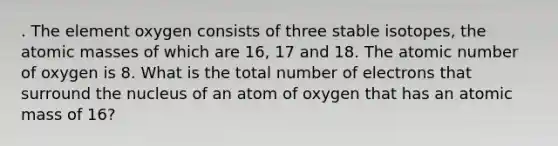 . The element oxygen consists of three stable isotopes, the atomic masses of which are 16, 17 and 18. The atomic number of oxygen is 8. What is the total number of electrons that surround the nucleus of an atom of oxygen that has an atomic mass of 16?