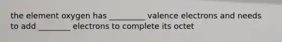 the element oxygen has _________ valence electrons and needs to add ________ electrons to complete its octet