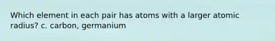 Which element in each pair has atoms with a larger atomic radius? c. carbon, germanium