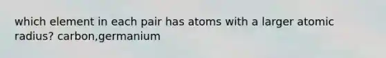 which element in each pair has atoms with a larger atomic radius? carbon,germanium