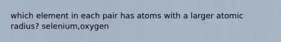 which element in each pair has atoms with a larger atomic radius? selenium,oxygen