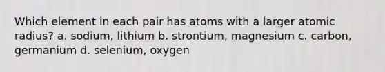 Which element in each pair has atoms with a larger atomic radius? a. sodium, lithium b. strontium, magnesium c. carbon, germanium d. selenium, oxygen