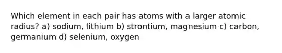 Which element in each pair has atoms with a larger atomic radius? a) sodium, lithium b) strontium, magnesium c) carbon, germanium d) selenium, oxygen