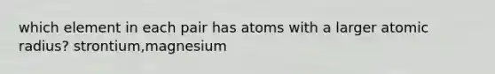 which element in each pair has atoms with a larger atomic radius? strontium,magnesium