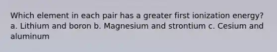 Which element in each pair has a greater first ionization energy? a. Lithium and boron b. Magnesium and strontium c. Cesium and aluminum