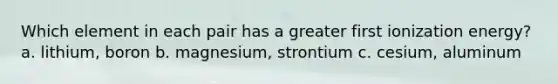 Which element in each pair has a greater first ionization energy? a. lithium, boron b. magnesium, strontium c. cesium, aluminum
