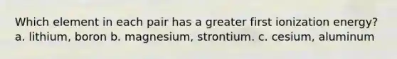 Which element in each pair has a greater first ionization energy? a. lithium, boron b. magnesium, strontium. c. cesium, aluminum