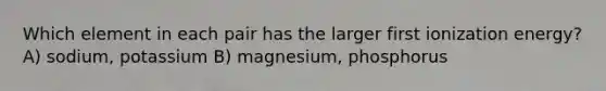 Which element in each pair has the larger first ionization energy? A) sodium, potassium B) magnesium, phosphorus