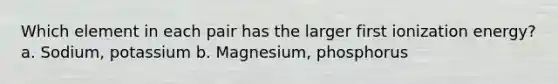 Which element in each pair has the larger first ionization energy? a. Sodium, potassium b. Magnesium, phosphorus