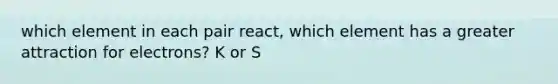 which element in each pair react, which element has a greater attraction for electrons? K or S