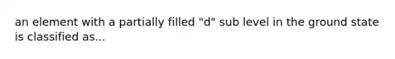 an element with a partially filled "d" sub level in the ground state is classified as...