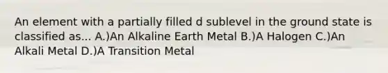 An element with a partially filled d sublevel in the ground state is classified as... A.)An Alkaline Earth Metal B.)A Halogen C.)An Alkali Metal D.)A Transition Metal