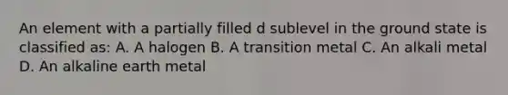 An element with a partially filled d sublevel in the ground state is classified as: A. A halogen B. A transition metal C. An alkali metal D. An alkaline earth metal