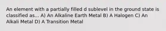 An element with a partially filled d sublevel in the ground state is classified as... A) An Alkaline Earth Metal B) A Halogen C) An Alkali Metal D) A Transition Metal