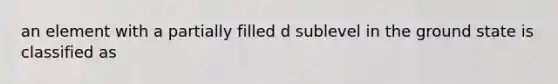 an element with a partially filled d sublevel in the ground state is classified as