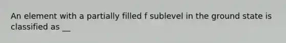 An element with a partially filled f sublevel in the ground state is classified as __