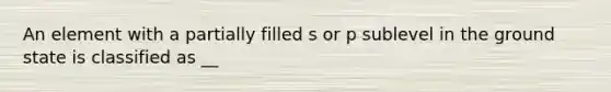 An element with a partially filled s or p sublevel in the ground state is classified as __