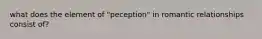 what does the element of "peception" in romantic relationships consist of?